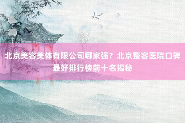 北京美容美体有限公司哪家强？北京整容医院口碑最好排行榜前十名揭秘