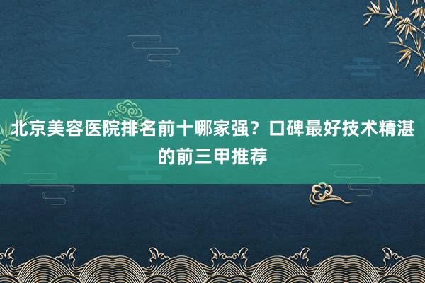 北京美容医院排名前十哪家强？口碑最好技术精湛的前三甲推荐