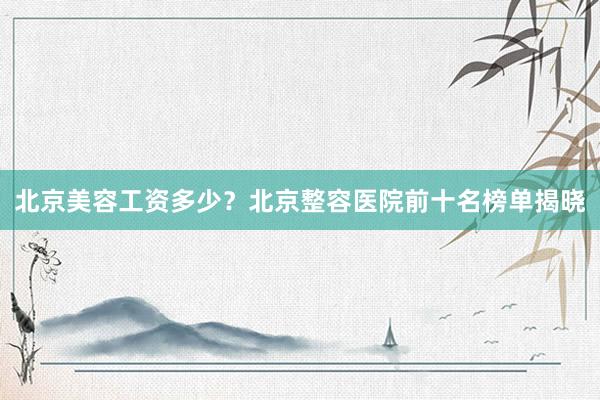 北京美容工资多少？北京整容医院前十名榜单揭晓