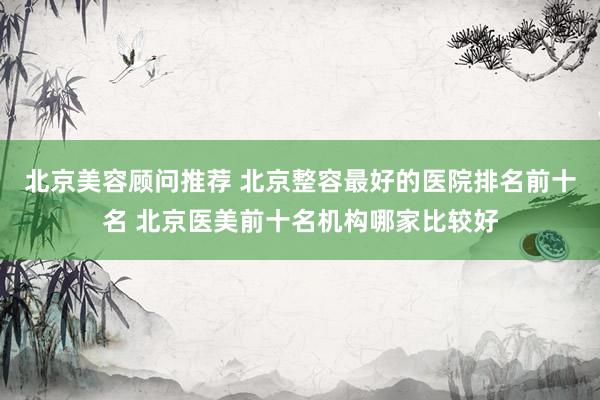北京美容顾问推荐 北京整容最好的医院排名前十名 北京医美前十名机构哪家比较好