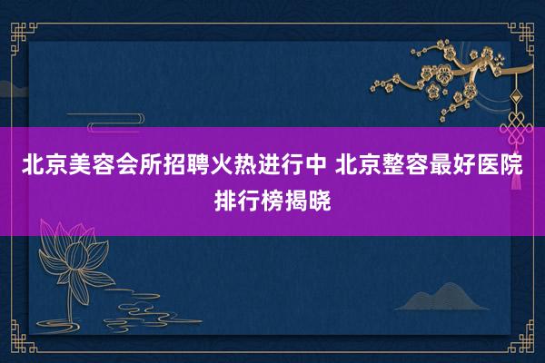 北京美容会所招聘火热进行中 北京整容最好医院排行榜揭晓