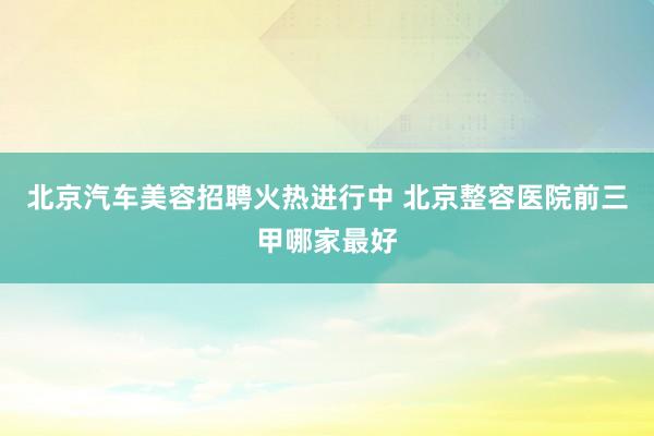 北京汽车美容招聘火热进行中 北京整容医院前三甲哪家最好