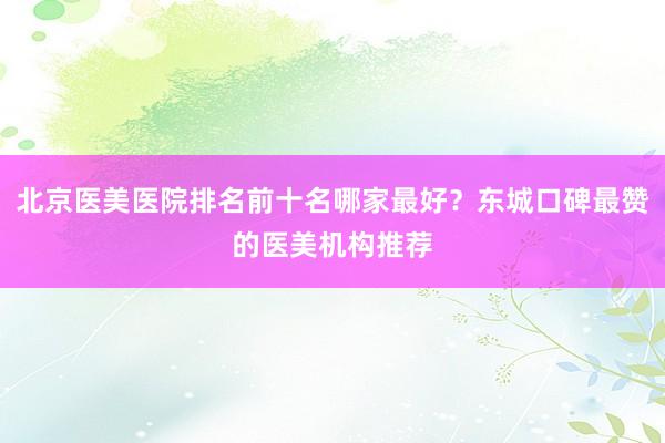 北京医美医院排名前十名哪家最好？东城口碑最赞的医美机构推荐