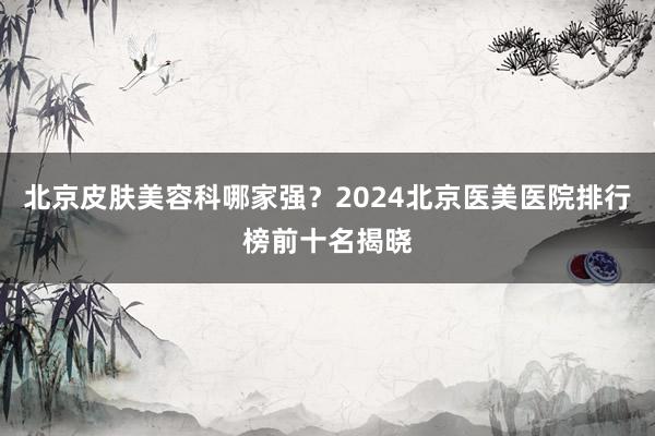 北京皮肤美容科哪家强？2024北京医美医院排行榜前十名揭晓