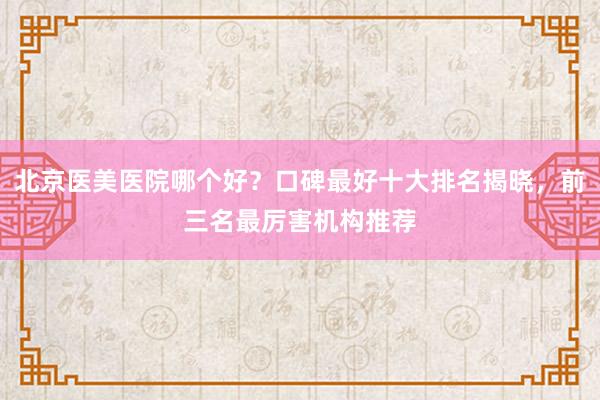 北京医美医院哪个好？口碑最好十大排名揭晓，前三名最厉害机构推荐