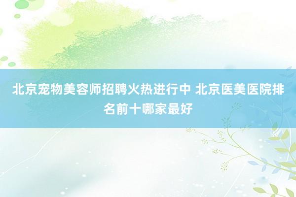 北京宠物美容师招聘火热进行中 北京医美医院排名前十哪家最好