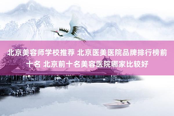 北京美容师学校推荐 北京医美医院品牌排行榜前十名 北京前十名美容医院哪家比较好
