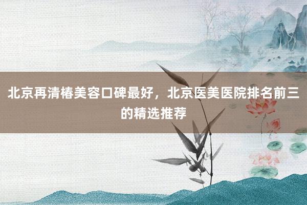 北京再清椿美容口碑最好，北京医美医院排名前三的精选推荐