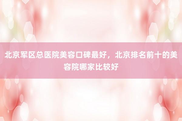 北京军区总医院美容口碑最好，北京排名前十的美容院哪家比较好