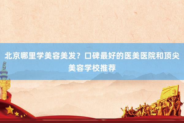 北京哪里学美容美发？口碑最好的医美医院和顶尖美容学校推荐