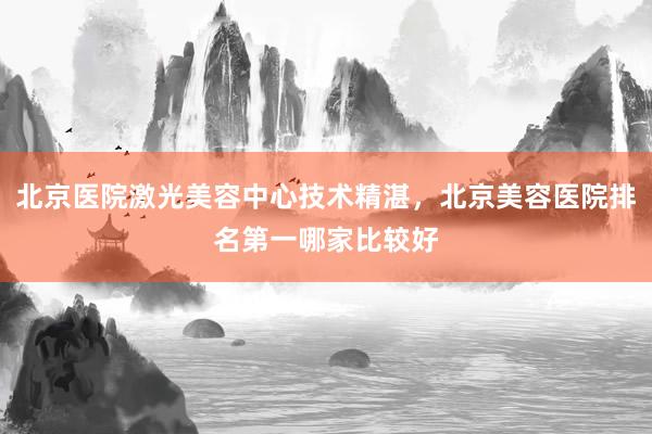 北京医院激光美容中心技术精湛，北京美容医院排名第一哪家比较好