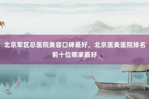 北京军区总医院美容口碑最好，北京医美医院排名前十位哪家最好