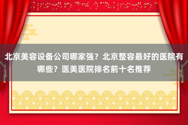 北京美容设备公司哪家强？北京整容最好的医院有哪些？医美医院排名前十名推荐