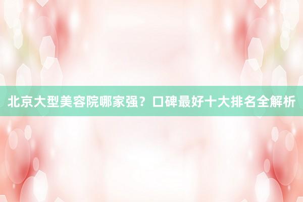 北京大型美容院哪家强？口碑最好十大排名全解析