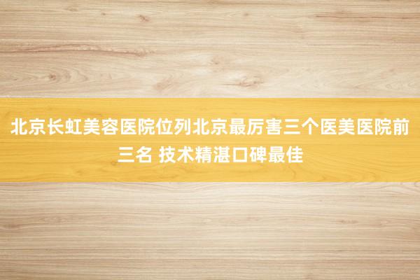 北京长虹美容医院位列北京最厉害三个医美医院前三名 技术精湛口碑最佳
