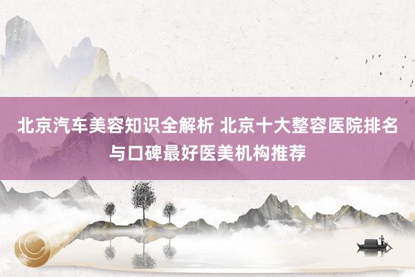 北京汽车美容知识全解析 北京十大整容医院排名与口碑最好医美机构推荐