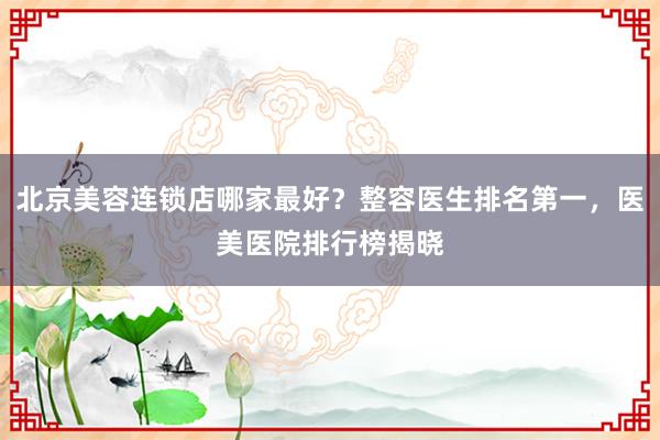 北京美容连锁店哪家最好？整容医生排名第一，医美医院排行榜揭晓