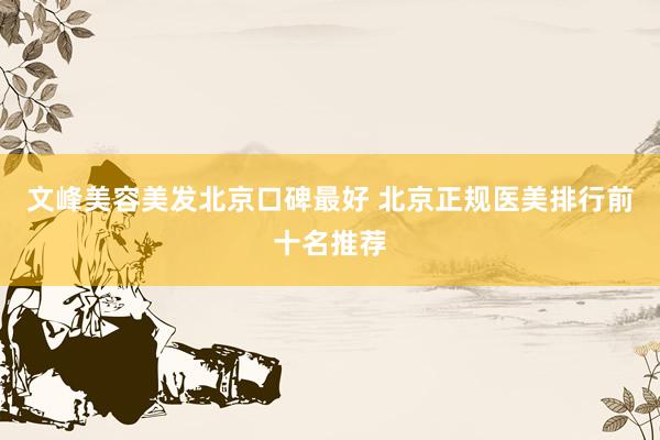 文峰美容美发北京口碑最好 北京正规医美排行前十名推荐