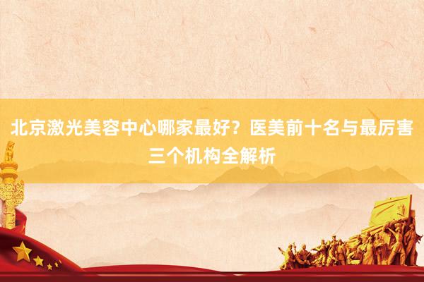 北京激光美容中心哪家最好？医美前十名与最厉害三个机构全解析