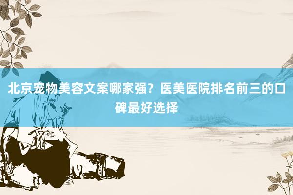 北京宠物美容文案哪家强？医美医院排名前三的口碑最好选择