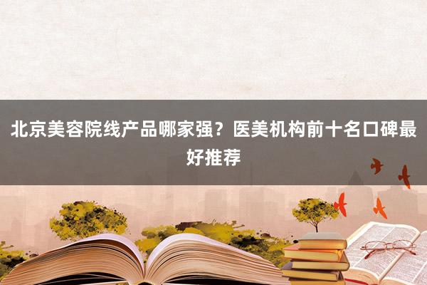 北京美容院线产品哪家强？医美机构前十名口碑最好推荐