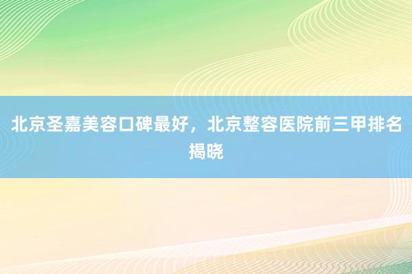 北京圣嘉美容口碑最好，北京整容医院前三甲排名揭晓
