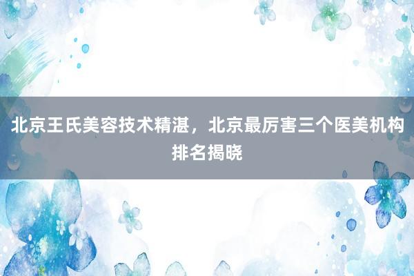 北京王氏美容技术精湛，北京最厉害三个医美机构排名揭晓