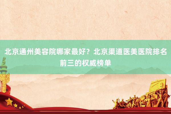 北京通州美容院哪家最好？北京渠道医美医院排名前三的权威榜单