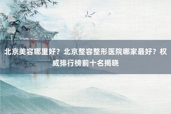 北京美容哪里好？北京整容整形医院哪家最好？权威排行榜前十名揭晓