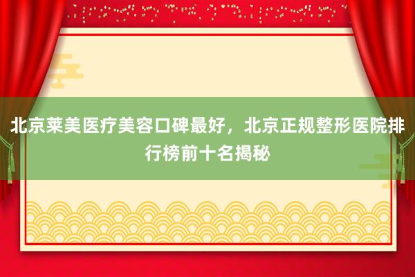 北京莱美医疗美容口碑最好，北京正规整形医院排行榜前十名揭秘