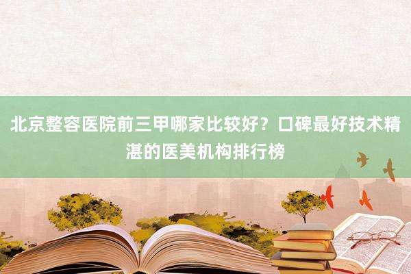 北京整容医院前三甲哪家比较好？口碑最好技术精湛的医美机构排行榜