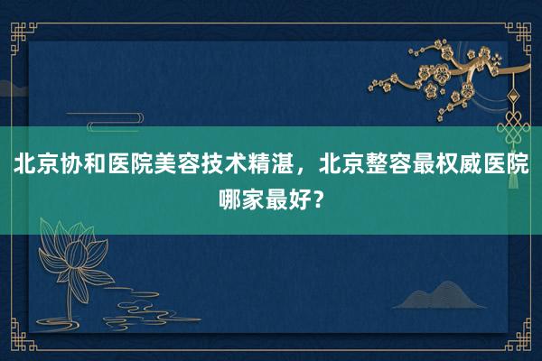 北京协和医院美容技术精湛，北京整容最权威医院哪家最好？