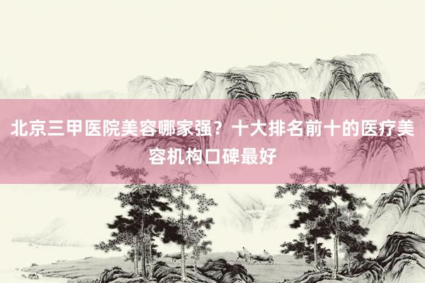 北京三甲医院美容哪家强？十大排名前十的医疗美容机构口碑最好