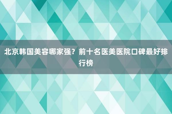 北京韩国美容哪家强？前十名医美医院口碑最好排行榜