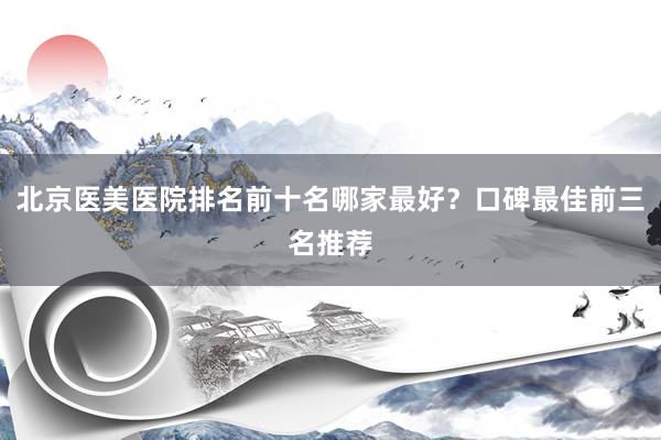北京医美医院排名前十名哪家最好？口碑最佳前三名推荐