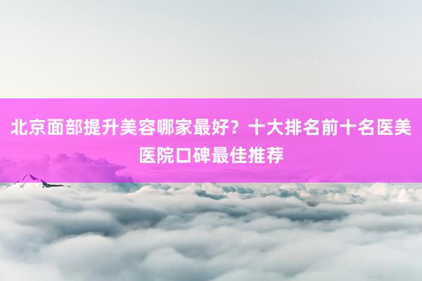 北京面部提升美容哪家最好？十大排名前十名医美医院口碑最佳推荐