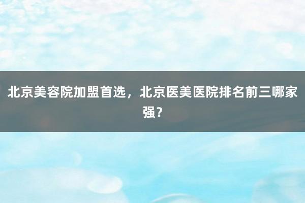 北京美容院加盟首选，北京医美医院排名前三哪家强？