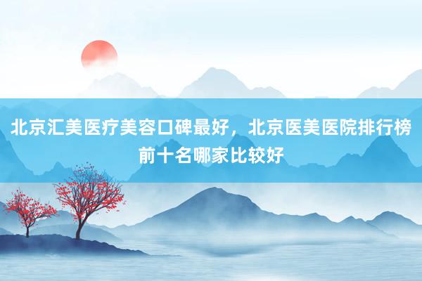北京汇美医疗美容口碑最好，北京医美医院排行榜前十名哪家比较好