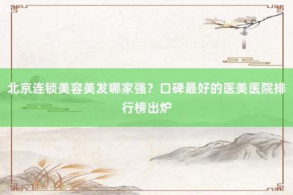 北京连锁美容美发哪家强？口碑最好的医美医院排行榜出炉