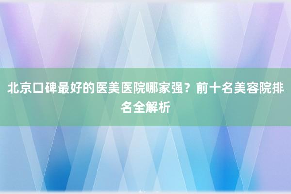 北京口碑最好的医美医院哪家强？前十名美容院排名全解析