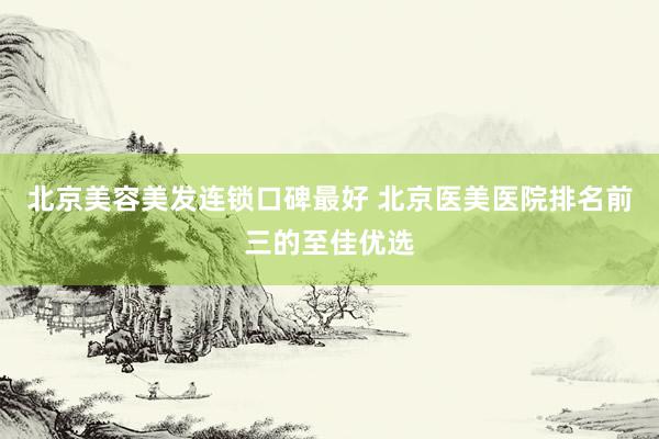 北京美容美发连锁口碑最好 北京医美医院排名前三的至佳优选