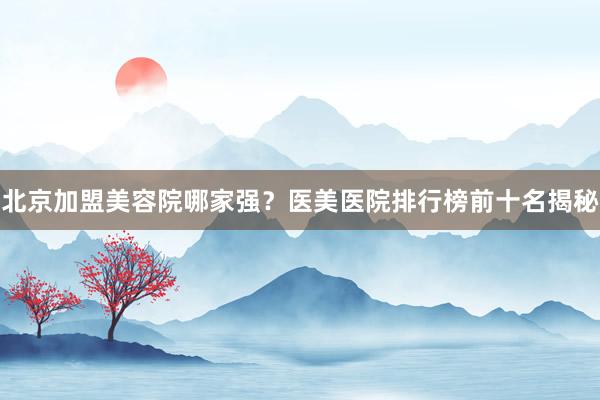 北京加盟美容院哪家强？医美医院排行榜前十名揭秘