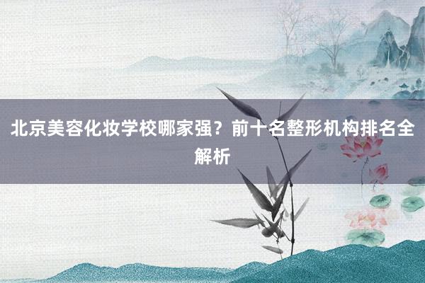 北京美容化妆学校哪家强？前十名整形机构排名全解析