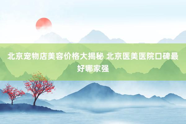 北京宠物店美容价格大揭秘 北京医美医院口碑最好哪家强
