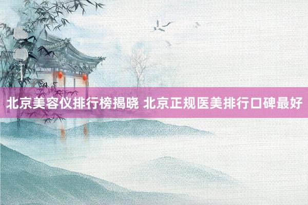 北京美容仪排行榜揭晓 北京正规医美排行口碑最好