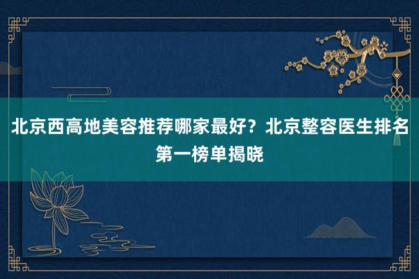 北京西高地美容推荐哪家最好？北京整容医生排名第一榜单揭晓