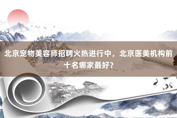 北京宠物美容师招聘火热进行中，北京医美机构前十名哪家最好？