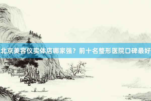 北京美容仪实体店哪家强？前十名整形医院口碑最好