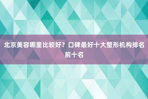 北京美容哪里比较好？口碑最好十大整形机构排名前十名