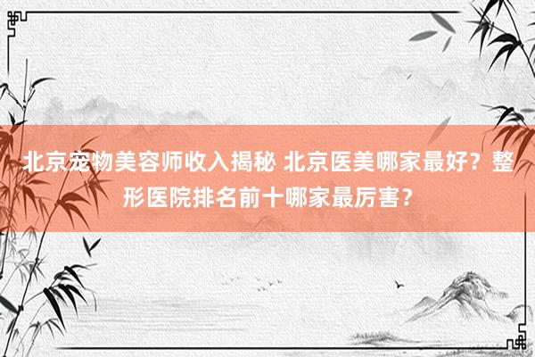 北京宠物美容师收入揭秘 北京医美哪家最好？整形医院排名前十哪家最厉害？